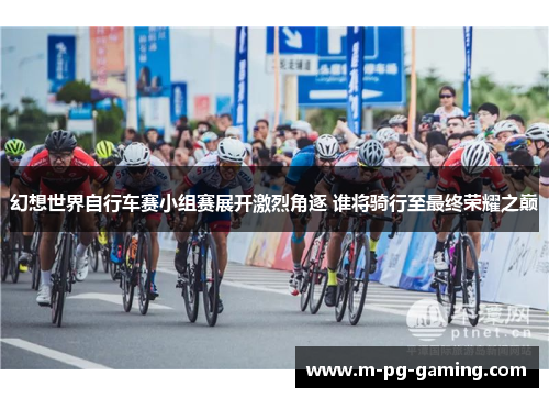 幻想世界自行车赛小组赛展开激烈角逐 谁将骑行至最终荣耀之巅 幻想世界自行车赛小组赛展开激烈角逐 谁将骑行至最终荣耀之巅