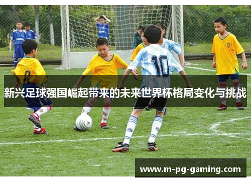 新兴足球强国崛起带来的未来世界杯格局变化与挑战 新兴足球强国崛起带来的未来世界杯格局变化与挑战