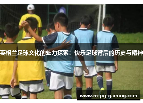 英格兰足球文化的魅力探索:快乐足球背后的历史与精神 英格兰足球文化的魅力探索:快乐足球背后的历史与精神