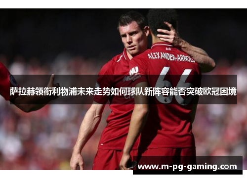 萨拉赫领衔利物浦未来走势如何球队新阵容能否突破欧冠困境