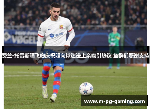 费兰-托雷斯晒飞吻庆祝照向球迷送上亲吻引热议 鱼群们感谢支持