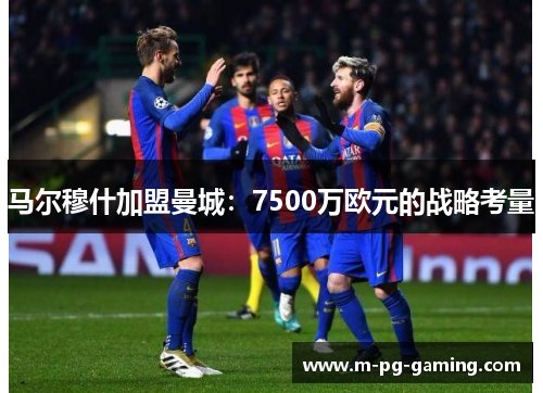 马尔穆什加盟曼城:7500万欧元的战略考量 马尔穆什加盟曼城:7500万欧元的战略考量